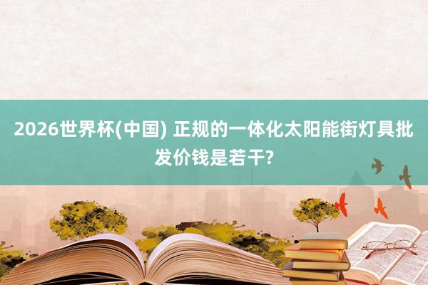 2026世界杯(中国) 正规的一体化太阳能街灯具批发价钱是若干?