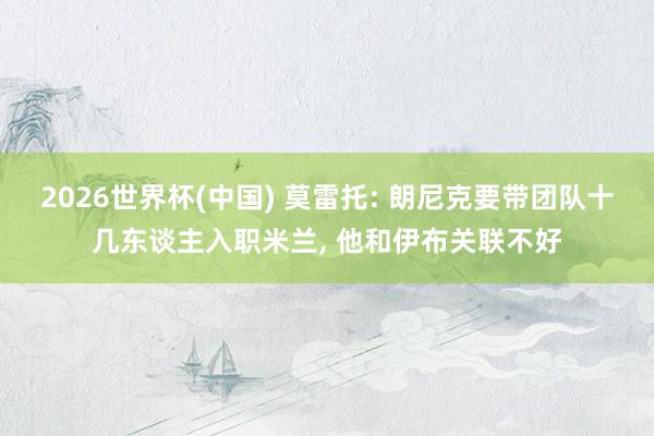 2026世界杯(中国) 莫雷托: 朗尼克要带团队十几东谈主入职米兰, 他和伊布关联不好