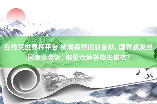 在线买世界杯平台 杨瀚森照旧胡金秋, 国青战友或国度队老迈, 谁更合适搭档王俊杰?