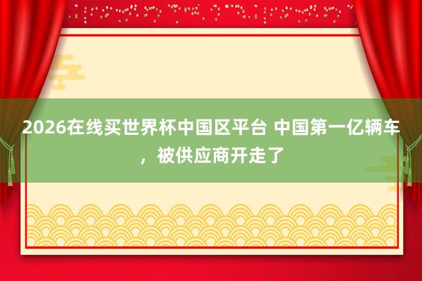 2026在线买世界杯中国区平台 中国第一亿辆车，<a href=