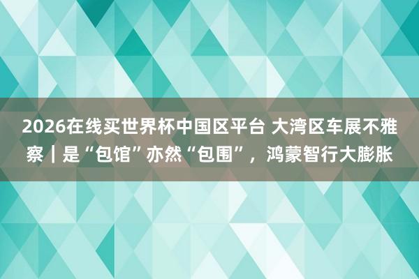 2026在线买世界杯中国区平台 大湾区车展不雅察|是“包馆”亦然“包围”,鸿蒙智行大膨胀