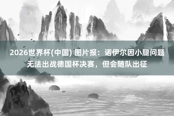 2026世界杯(中国) 图片报：诺伊尔因小腿问题无法出战德国杯决赛，但会随队出征