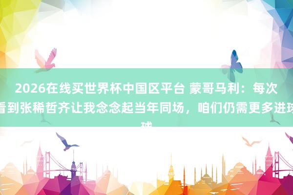 2026在线买世界杯中国区平台 蒙哥马利:每次看到张稀哲齐让我念念起当年同场,咱们仍需更多进球