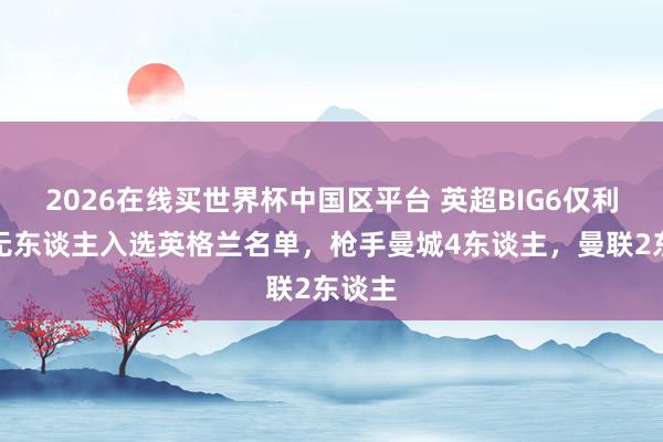 2026在线买世界杯中国区平台 英超BIG6仅利物浦无东谈主入选英格兰名单，枪手曼城4东谈主，曼联2东谈主