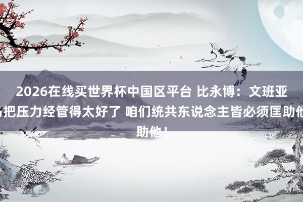 2026在线买世界杯中国区平台 比永博:文班亚马把压力经管得太好了 咱们统共东说念主皆必须匡助他!