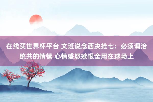 在线买世界杯平台 文班说念西决抢七：必须调治统共的情愫 心情盛怒嫉恨全用在球场上