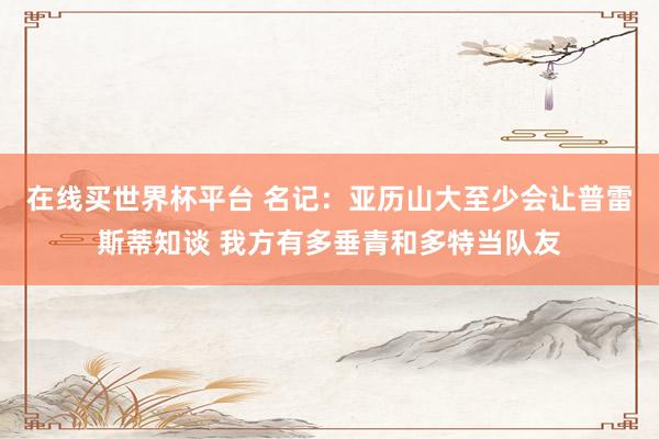 在线买世界杯平台 名记:亚历山大至少会让普雷斯蒂知谈 我方有多垂青和多特当队友