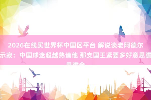 2026在线买世界杯中国区平台 解说谈老阿德尔曼示寂:中国球迷超越熟谙他 那支国王紧要多好意思瞻念