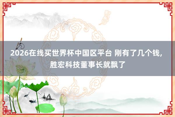 2026在线买世界杯中国区平台 刚有了几个钱, 胜宏科技董事长就飘了