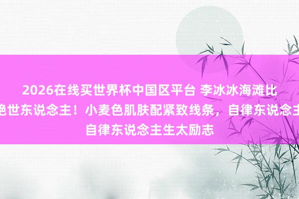 2026在线买世界杯中国区平台 李冰冰海滩比基尼照惊艳世东说念主!小麦色肌肤配紧致线条,自律东说念主生太励志