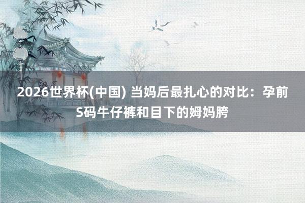 2026世界杯(中国) 当妈后最扎心的对比:孕前S码牛仔裤和目下的姆妈胯