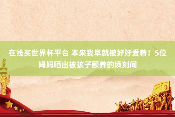在线买世界杯平台 本来我早就被好好爱着!5位姆妈晒出被孩子颐养的顷刻间