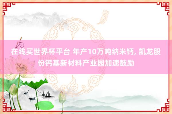 在线买世界杯平台 年产10万吨纳米钙, 凯龙股份钙基新材料产业园加速鼓励