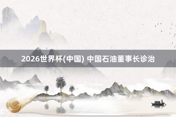 2026世界杯(中国) 中国石油董事长诊治