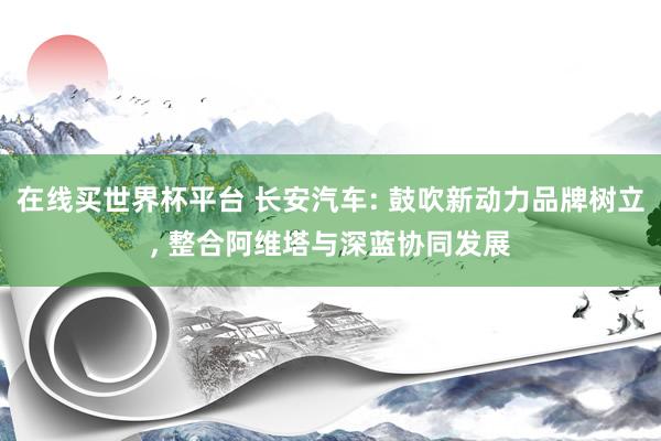 在线买世界杯平台 长安汽车: 鼓吹新动力品牌树立, 整合阿维塔与深蓝协同发展