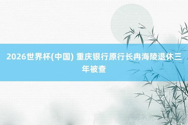 2026世界杯(中国) 重庆银行原行长冉海陵退休三年被查
