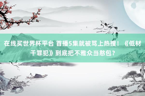 在线买世界杯平台 首播5集就被骂上热搜!《低材干罪犯》到底把不雅众当憨包?