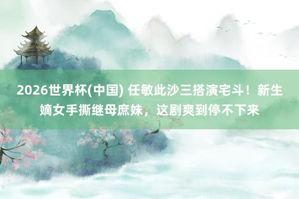 2026世界杯(中国) 任敏此沙三搭演宅斗!新生嫡女手撕继母庶妹,这剧爽到停不下来