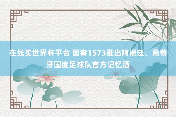 在线买世界杯平台 国窖1573推出阿根廷、葡萄牙国度足球队官方记忆酒