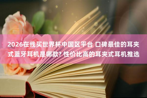 2026在线买世界杯中国区平台 口碑最佳的耳夹式蓝牙耳机是哪款? 性价比高的耳夹式耳机推选