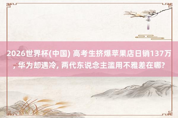 2026世界杯(中国) 高考生挤爆苹果店日销137万， 华为却遇冷， 两代东说念主滥用不雅差在哪?