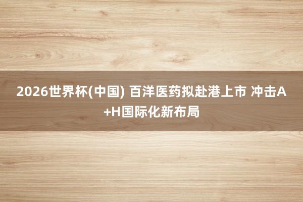 2026世界杯(中国) 百洋医药拟赴港上市 冲击A+H国际化新布局