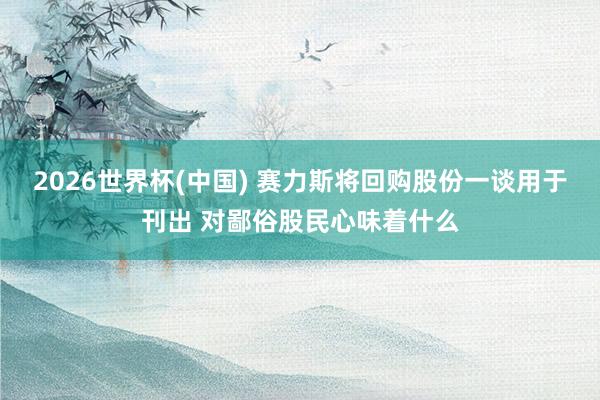 2026世界杯(中国) 赛力斯将回购股份一谈用于刊出 对鄙俗股民心味着什么