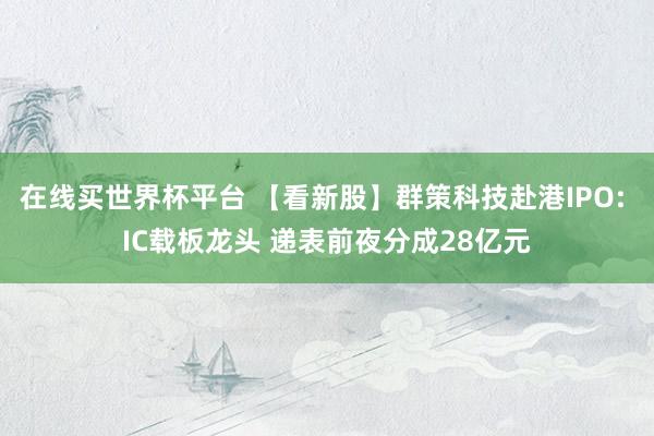 在线买世界杯平台 【看新股】群策科技赴港IPO: IC载板龙头 递表前夜分成28亿元
