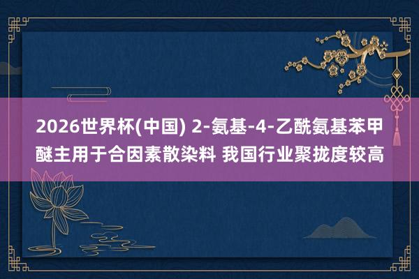 2026世界杯(中国) 2-氨基-4-乙酰氨基苯甲醚主用于合因素散染料 我国行业聚拢度较高