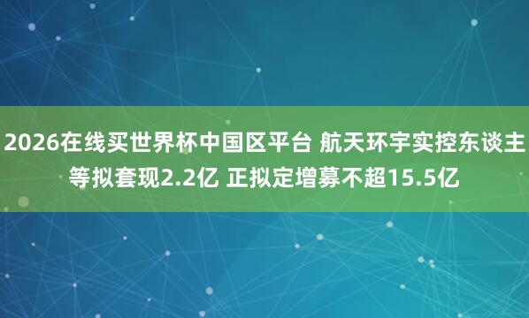 2026在线买世界杯中国区平台 航天环宇实控东谈主等拟套现2.2亿 正拟定增募不超15.5亿