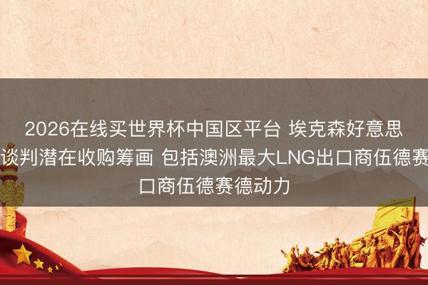 2026在线买世界杯中国区平台 埃克森好意思孚据悉谈判潜在收购筹画 包括澳洲最大LNG出口商伍德赛德动力