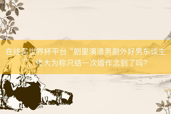 在线买世界杯平台 “剧里演渣男剧外好男东谈主”,佟大为称只结一次婚作念到了吗?