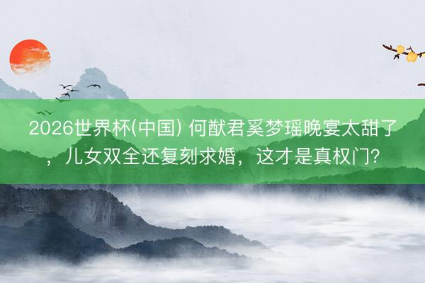 2026世界杯(中国) 何猷君奚梦瑶晚宴太甜了,儿女双全还复刻求婚,这才是真权门?