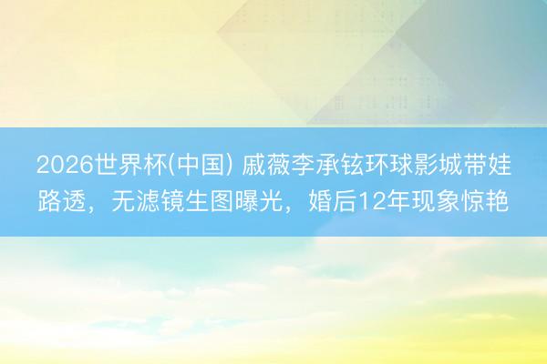 2026世界杯(中国) 戚薇李承铉环球影城带娃路透,无滤镜生图曝光,婚后12年现象惊艳