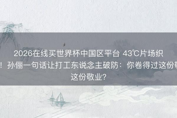 2026在线买世界杯中国区平台 43℃片场织毛衣!孙俪一句话让打工东说念主破防:你卷得过这份敬业?
