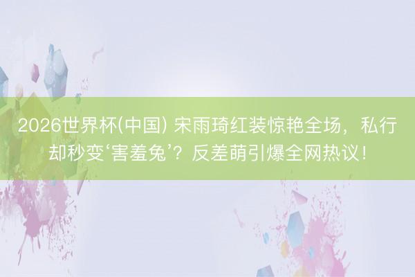 2026世界杯(中国) 宋雨琦红装惊艳全场,私行却秒变‘害羞兔’?反差萌引爆全网热议!