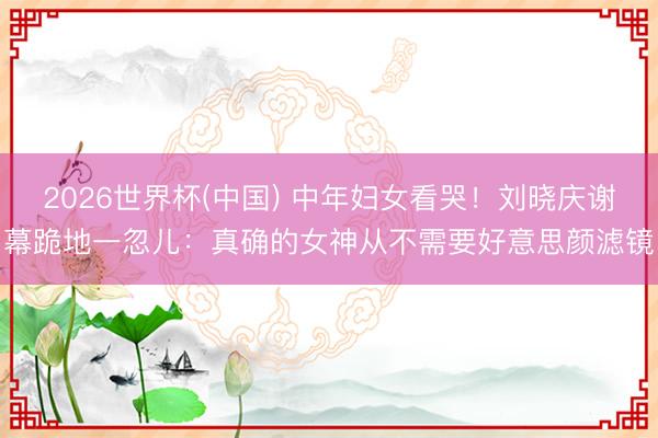 2026世界杯(中国) 中年妇女看哭!刘晓庆谢幕跪地一忽儿:真确的女神从不需要好意思颜滤镜