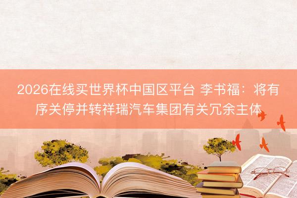 2026在线买世界杯中国区平台 李书福:将有序关停并转祥瑞汽车集团有关冗余主体