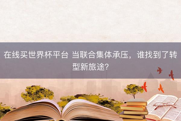 在线买世界杯平台 当联合集体承压,谁找到了转型新旅途?
