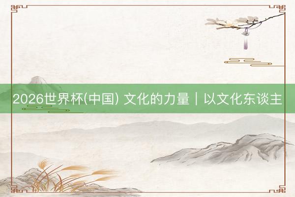 2026世界杯(中国) 文化的力量|以文化东谈主