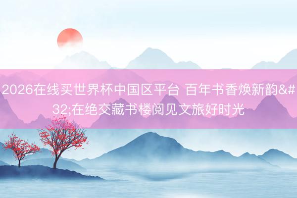 2026在线买世界杯中国区平台 百年书香焕新韵 在绝交藏书楼阅见文旅好时光