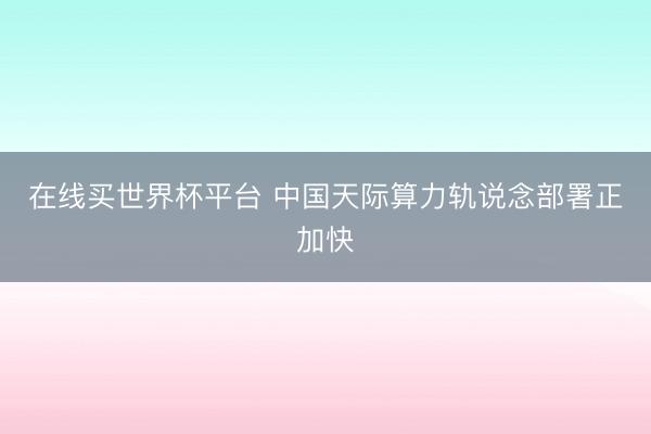 在线买世界杯平台 中国天际算力轨说念部署正加快