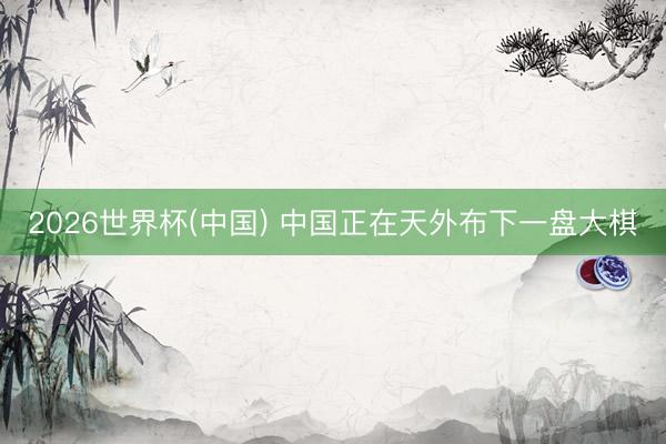 2026世界杯(中国) 中国正在天外布下一盘大棋