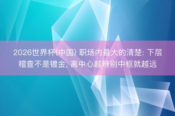 2026世界杯(中国) 职场内最大的清楚: 下层稽查不是镀金, 离中心越辨别中枢就越远