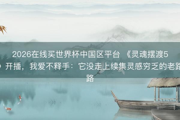 2026在线买世界杯中国区平台 《灵魂摆渡5》开播,我爱不释手:它没走上续集灵感穷乏的老路
