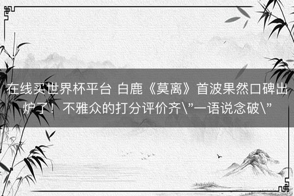 在线买世界杯平台 白鹿《莫离》首波果然口碑出炉了!不雅众的打分评价齐