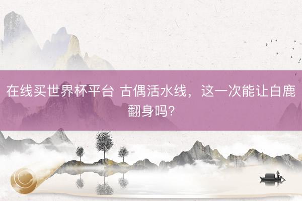 在线买世界杯平台 古偶活水线,这一次能让白鹿翻身吗?
