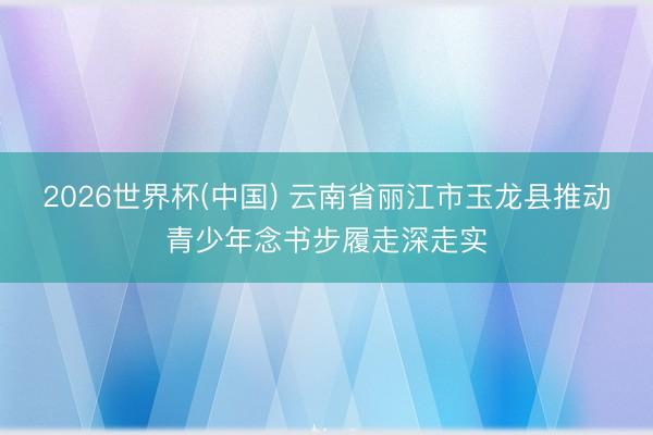 2026世界杯(中国) 云南省丽江市玉龙县推动青少年念书步履走深走实