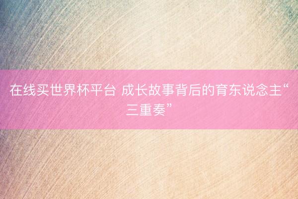 在线买世界杯平台 成长故事背后的育东说念主“三重奏”