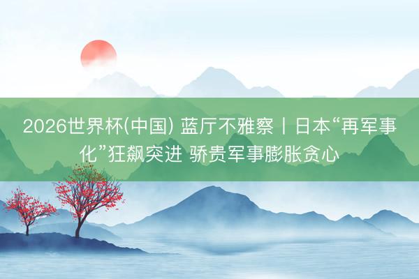 2026世界杯(中国) 蓝厅不雅察丨日本“再军事化”狂飙突进 骄贵军事膨胀贪心